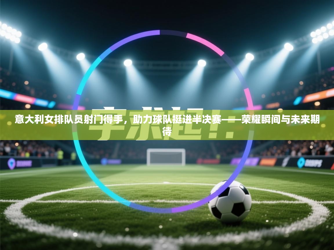 意大利女排队员射门得手,助力球队挺进半决赛——荣耀瞬间与未来期待 第2张